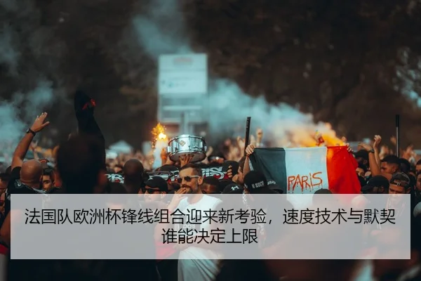 法国队欧洲杯锋线组合迎来新考验，速度技术与默契谁能决定上限